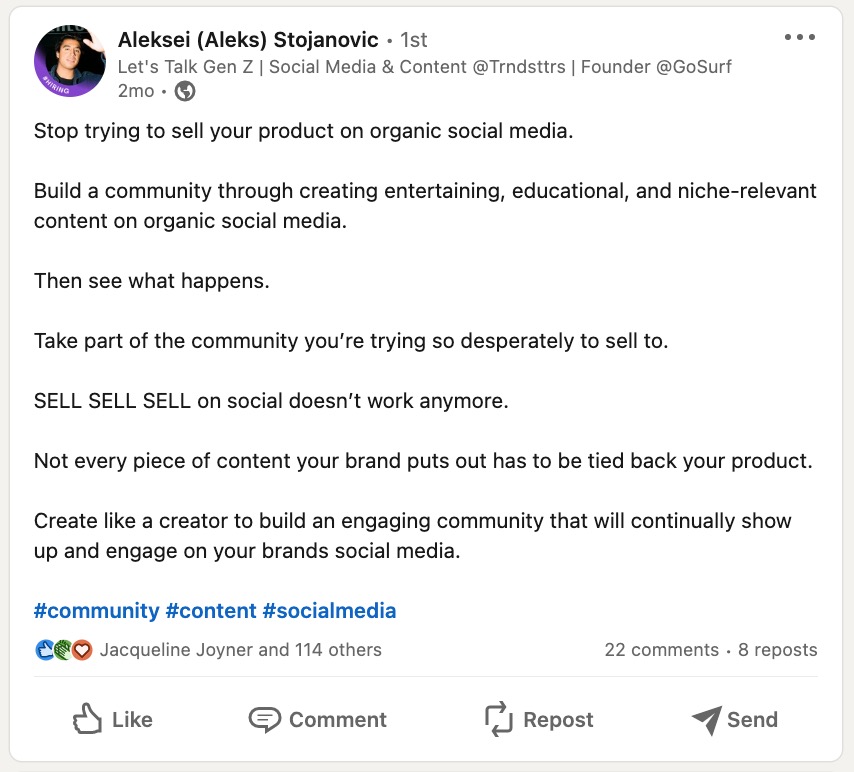 A LinkedIn post from Aleks Stojanovic that says "Stop trying to sell your product on organic social media. Build a community through creating entertaining, educational, and niche-relevant content on organic social media. Then see what happens. Take part of the community you’re trying so desperately to sell to. SELL SELL SELL on social doesn’t work anymore. Not every piece of content your brand puts out has to be tied back your product. Create like a creator to build an engaging community that will continually show up and engage on your brands social media. #community #content #socialmedia"